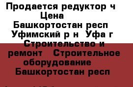 Продается редуктор ч160 › Цена ­ 5 000 - Башкортостан респ., Уфимский р-н, Уфа г. Строительство и ремонт » Строительное оборудование   . Башкортостан респ.